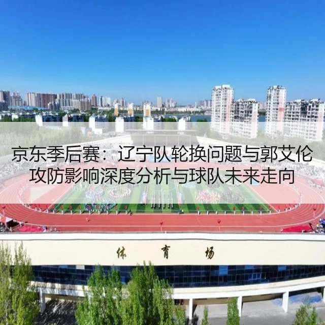 京东季后赛:辽宁队轮换问题与郭艾伦攻防影响深度分析与球队未来走向
